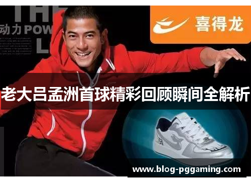 老大吕孟洲首球精彩回顾瞬间全解析 老大吕孟洲首球精彩回顾瞬间全解析
