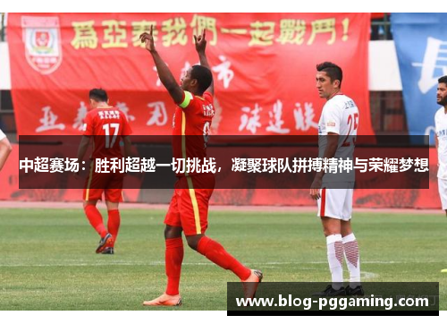 中超赛场：胜利超越一切挑战，凝聚球队拼搏精神与荣耀梦想