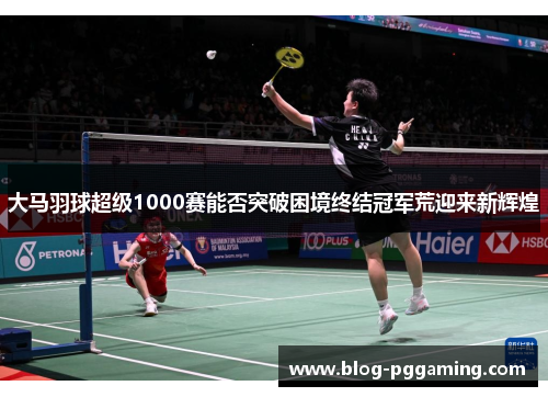 大马羽球超级1000赛能否突破困境终结冠军荒迎来新辉煌