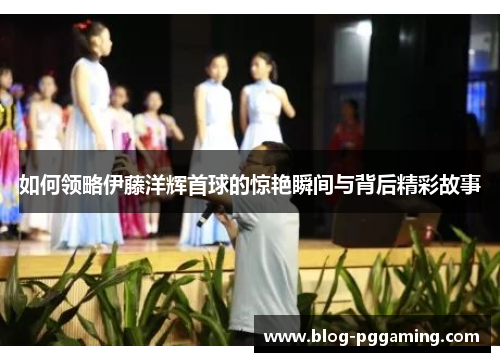 如何领略伊藤洋辉首球的惊艳瞬间与背后精彩故事 如何领略伊藤洋辉首球的惊艳瞬间与背后精彩故事