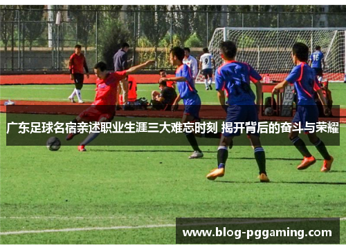 广东足球名宿亲述职业生涯三大难忘时刻 揭开背后的奋斗与荣耀