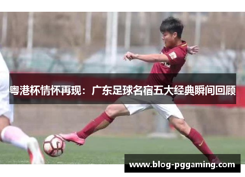 粤港杯情怀再现:广东足球名宿五大经典瞬间回顾 粤港杯情怀再现:广东足球名宿五大经典瞬间回顾