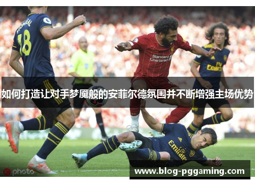 如何打造让对手梦魇般的安菲尔德氛围并不断增强主场优势 如何打造让对手梦魇般的安菲尔德氛围并不断增强主场优势