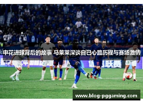 申花进球背后的故事 马莱莱深谈自己心路历程与赛场激情 申花进球背后的故事 马莱莱深谈自己心路历程与赛场激情