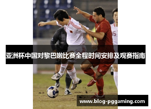 亚洲杯中国对黎巴嫩比赛全程时间安排及观赛指南 亚洲杯中国对黎巴嫩比赛全程时间安排及观赛指南
