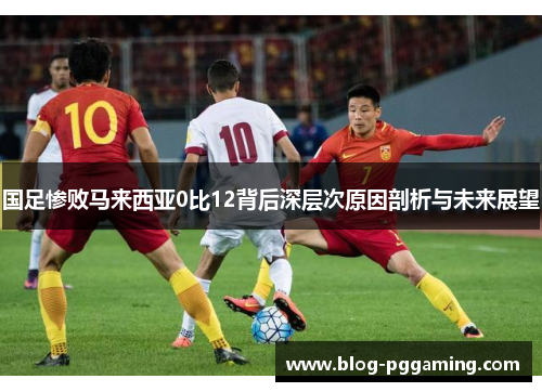 国足惨败马来西亚0比12背后深层次原因剖析与未来展望 国足惨败马来西亚0比12背后深层次原因剖析与未来展望