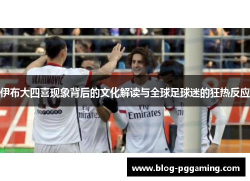 伊布大四喜现象背后的文化解读与全球足球迷的狂热反应