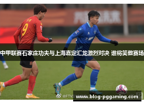 中甲联赛石家庄功夫与上海嘉定汇龙激烈对决 谁将笑傲赛场