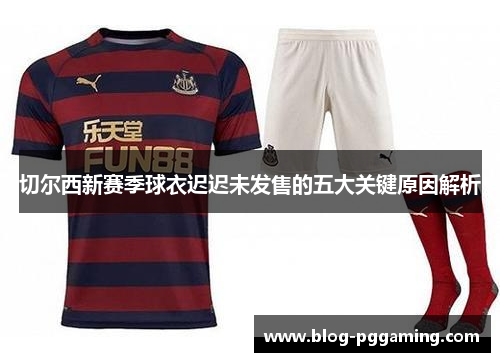 切尔西新赛季球衣迟迟未发售的五大关键原因解析 切尔西新赛季球衣迟迟未发售的五大关键原因解析