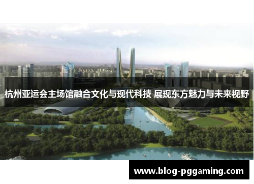 杭州亚运会主场馆融合文化与现代科技 展现东方魅力与未来视野 杭州亚运会主场馆融合文化与现代科技 展现东方魅力与未来视野