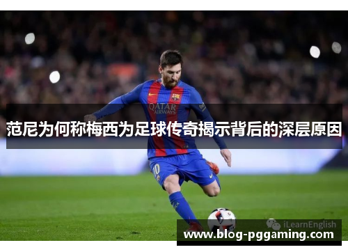 范尼为何称梅西为足球传奇揭示背后的深层原因
