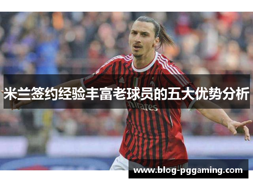 米兰签约经验丰富老球员的五大优势分析 米兰签约经验丰富老球员的五大优势分析