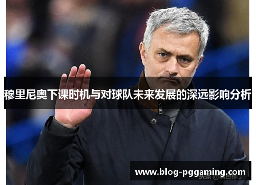 穆里尼奥下课时机与对球队未来发展的深远影响分析 穆里尼奥下课时机与对球队未来发展的深远影响分析