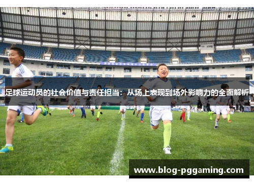 足球运动员的社会价值与责任担当:从场上表现到场外影响力的全面解析 足球运动员的社会价值与责任担当:从场上表现到场外影响力的全面解析