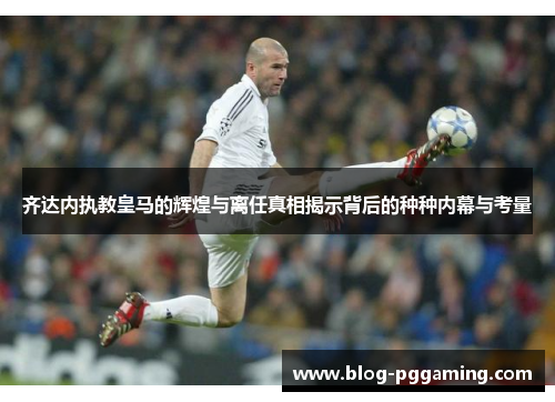 齐达内执教皇马的辉煌与离任真相揭示背后的种种内幕与考量 齐达内执教皇马的辉煌与离任真相揭示背后的种种内幕与考量