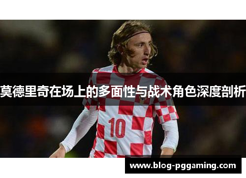 莫德里奇在场上的多面性与战术角色深度剖析 莫德里奇在场上的多面性与战术角色深度剖析