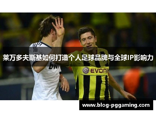 莱万多夫斯基如何打造个人足球品牌与全球IP影响力 莱万多夫斯基如何打造个人足球品牌与全球IP影响力