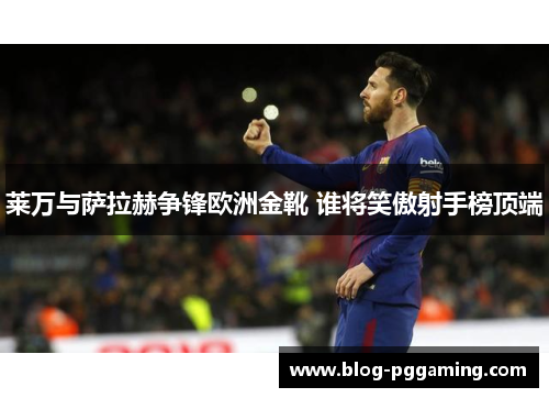 莱万与萨拉赫争锋欧洲金靴 谁将笑傲射手榜顶端 莱万与萨拉赫争锋欧洲金靴 谁将笑傲射手榜顶端