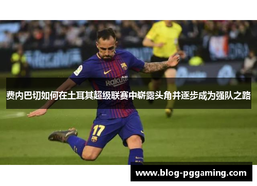 费内巴切如何在土耳其超级联赛中崭露头角并逐步成为强队之路 费内巴切如何在土耳其超级联赛中崭露头角并逐步成为强队之路