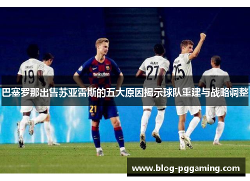 巴塞罗那出售苏亚雷斯的五大原因揭示球队重建与战略调整