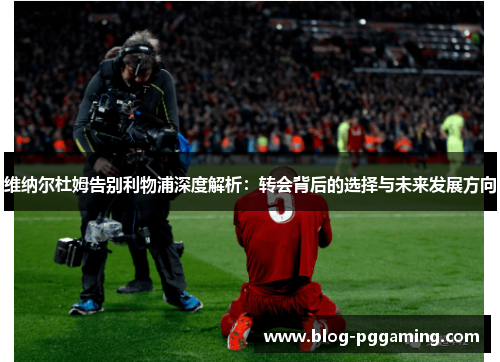 维纳尔杜姆告别利物浦深度解析:转会背后的选择与未来发展方向 维纳尔杜姆告别利物浦深度解析:转会背后的选择与未来发展方向