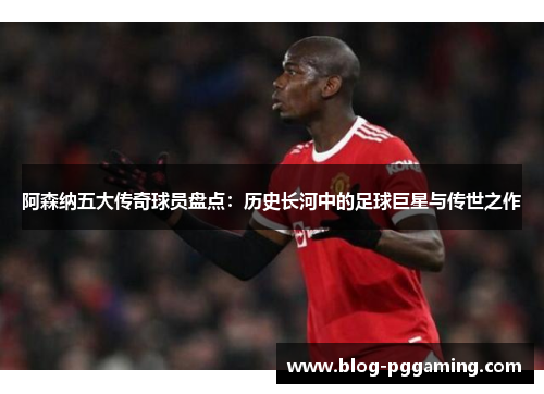 阿森纳五大传奇球员盘点:历史长河中的足球巨星与传世之作 阿森纳五大传奇球员盘点:历史长河中的足球巨星与传世之作