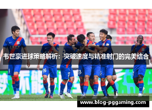 韦世豪进球策略解析:突破速度与精准射门的完美结合 韦世豪进球策略解析:突破速度与精准射门的完美结合