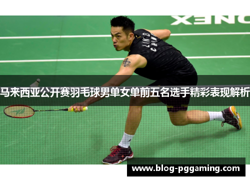 马来西亚公开赛羽毛球男单女单前五名选手精彩表现解析 马来西亚公开赛羽毛球男单女单前五名选手精彩表现解析