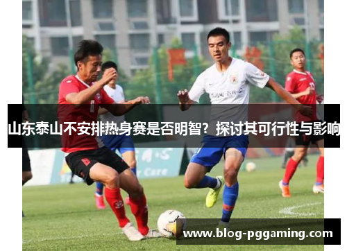 山东泰山不安排热身赛是否明智?探讨其可行性与影响 山东泰山不安排热身赛是否明智?探讨其可行性与影响