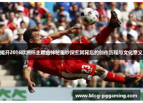 揭开2016欧洲杯主题曲神秘面纱探索其背后的创作历程与文化意义