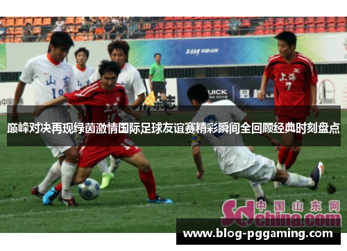 巅峰对决再现绿茵激情国际足球友谊赛精彩瞬间全回顾经典时刻盘点 巅峰对决再现绿茵激情国际足球友谊赛精彩瞬间全回顾经典时刻盘点