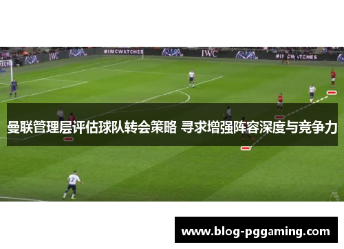 曼联管理层评估球队转会策略 寻求增强阵容深度与竞争力 曼联管理层评估球队转会策略 寻求增强阵容深度与竞争力
