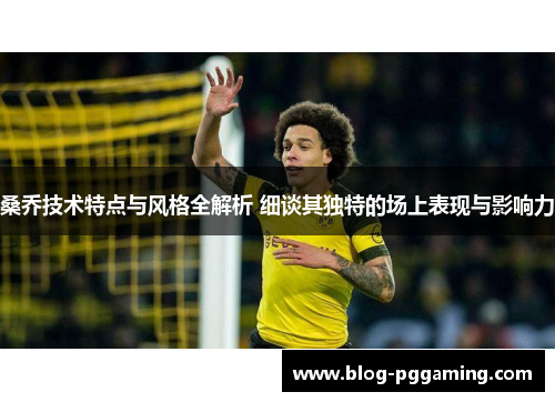 桑乔技术特点与风格全解析 细谈其独特的场上表现与影响力 桑乔技术特点与风格全解析 细谈其独特的场上表现与影响力