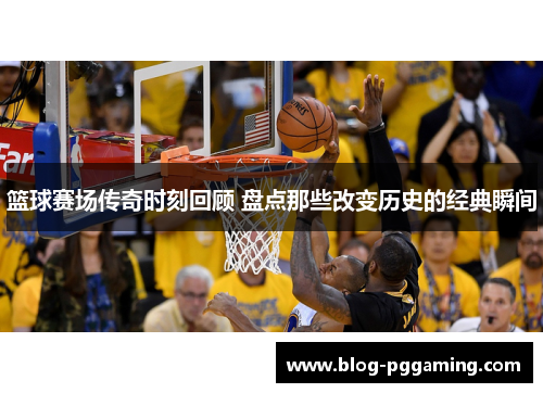 篮球赛场传奇时刻回顾 盘点那些改变历史的经典瞬间